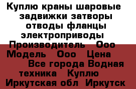Куплю краны шаровые  задвижки затворы отводы фланцы электроприводы › Производитель ­ Ооо › Модель ­ Ооо › Цена ­ 2 000 - Все города Водная техника » Куплю   . Иркутская обл.,Иркутск г.